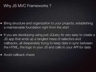 Bring structure and organization to your projects, establishing
a maintainable foundation right from the start
If you are developing using just JQuery its very easy to create a
JS app that ends up a tangled mess of selectors and
callbacks, all desperately trying to keep data in sync between
the HTML, the logic in your JS and calls to your API for data
Avoid callback chaos
Why JS MVC Frameworks ?
 