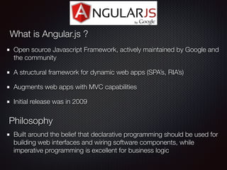 Open source Javascript Framework, actively maintained by Google and
the community
A structural framework for dynamic web apps (SPA’s, RIA’s)
Augments web apps with MVC capabilities
Initial release was in 2009
What is Angular.js ?
Philosophy
Built around the belief that declarative programming should be used for
building web interfaces and wiring software components, while
imperative programming is excellent for business logic
 