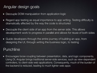 Decouple DOM manipulation from application logic
Regard app testing as equal importance to app writing. Testing difﬁculty is
dramatically affected by the way the code is structured
Decouple the client side of an app from the server side. This allows
development work to progress in parallel and allows for reuse of both sides
Guide developers through the entire journey of building an app, from
designing the UI, through writing the business logic, to testing
Angular design goals
Punchline
Encourages loose coupling between presentation, data, and logic components.
Using DI, Angular brings traditional server-side services, such as view-dependent
controllers, to client-side web applications. Consequently, much of the burden of
the backend is reduced, leading to much lighter web apps
 
