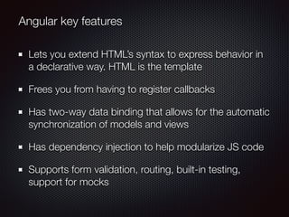 Lets you extend HTML’s syntax to express behavior in
a declarative way. HTML is the template
Frees you from having to register callbacks
Has two-way data binding that allows for the automatic
synchronization of models and views
Has dependency injection to help modularize JS code
Supports form validation, routing, built-in testing,
support for mocks
Angular key features
 