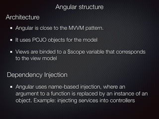 Angular is close to the MVVM pattern.
It uses POJO objects for the model
Views are binded to a $scope variable that corresponds
to the view model
Angular structure
Architecture
Dependency Injection
Angular uses name-based injection, where an
argument to a function is replaced by an instance of an
object. Example: injecting services into controllers
 