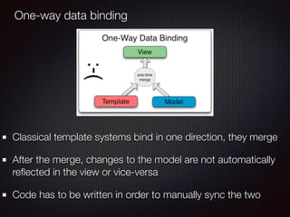 One-way data binding
Classical template systems bind in one direction, they merge
After the merge, changes to the model are not automatically
reﬂected in the view or vice-versa
Code has to be written in order to manually sync the two
 