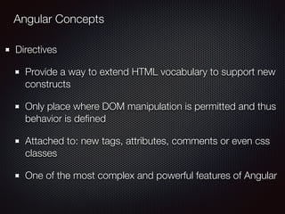 Angular Concepts
Directives
Provide a way to extend HTML vocabulary to support new
constructs
Only place where DOM manipulation is permitted and thus
behavior is deﬁned
Attached to: new tags, attributes, comments or even css
classes
One of the most complex and powerful features of Angular
 