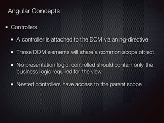 Angular Concepts
Controllers
A controller is attached to the DOM via an ng-directive
Those DOM elements will share a common scope object
No presentation logic, controlled should contain only the
business logic required for the view
Nested controllers have access to the parent scope
 