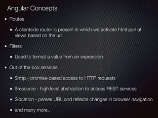 Angular Concepts
Routes
A clientside router is present in which we activate html partial
views based on the url
Filters
Used to format a value from an expression
Out of the box services
$http - promise-based access to HTTP requests
$resource - high level abstraction to access REST services
$location - parses URL and reﬂects changes in browser navigation
and many more..
 