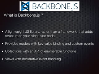A lightweight JS library, rather than a framework, that adds
structure to your client-side code
Provides models with key-value binding and custom events
Collections with an API of enumerable functions
Views with declarative event handling
What is Backbone.js ?
 