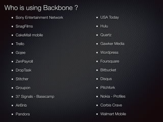 Who is using Backbone ?
Sony Entertainment Network
SnagFilms
CakeMail mobile
Trello
Gojee
ZenPayroll
DropTask
Stitcher
Groupon
37 Signals - Basecamp
AirBnb
Pandora
USA Today
Hulu
Quartz
Gawker Media
Wordpress
Foursquare
Bitbucket
Disqus
Pitchfork
Nokia - Proﬁles
Corbis Crave
Walmart Mobile
 