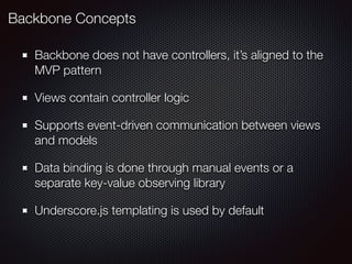 Backbone does not have controllers, it’s aligned to the
MVP pattern
Views contain controller logic
Supports event-driven communication between views
and models
Data binding is done through manual events or a
separate key-value observing library
Underscore.js templating is used by default
Backbone Concepts
 