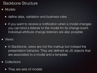 Models
deﬁne data, validation and business rules
if you want to receive a notiﬁcation when a model changes
you can bind a listener to the model for its change event.
Individual attribute change listeners are also possible
Views
In Backbone, views are not the markup but instead the
presentation behavior. They are deﬁned as JS objects that
are associated to a model and a template
Collections
They are sets of models
Backbone Structure
 