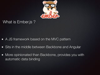 What is Ember.js ?
A JS framework based on the MVC pattern
Sits in the middle between Backbone and Angular
More opinionated than Backbone, provides you with
automatic data binding
 