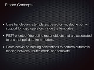 Uses handlebars.js templates, based on mustache but with
support for logic operators inside the templates
REST-oriented. You deﬁne router objects that are associated
to urls that poll data from models.
Relies heavily on naming conventions to perform automatic
binding between: router, model and template
Ember Concepts
 