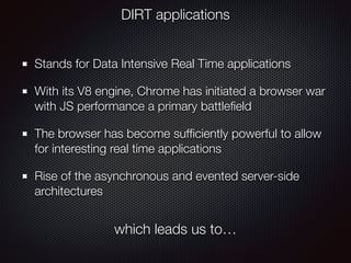 Stands for Data Intensive Real Time applications
With its V8 engine, Chrome has initiated a browser war
with JS performance a primary battleﬁeld
The browser has become sufﬁciently powerful to allow
for interesting real time applications
Rise of the asynchronous and evented server-side
architectures
DIRT applications
which leads us to…
 