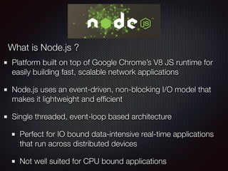 Platform built on top of Google Chrome’s V8 JS runtime for
easily building fast, scalable network applications
Node.js uses an event-driven, non-blocking I/O model that
makes it lightweight and efﬁcient
Single threaded, event-loop based architecture
Perfect for IO bound data-intensive real-time applications
that run across distributed devices
Not well suited for CPU bound applications
What is Node.js ?
 