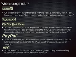 Who is using node ?
“On the server side, our entire mobile software stack is completely built in Node.
One reason was scale. The second is Node showed us huge performance gains”
“A news organization must be responsive, both to its readers and to a fast-paced
ﬂow of information. Node provides a level of ﬂexibility we haven’t found anywhere
else - and enables us to deliver performant apps that can be easily adjusted”
“Node.js powers our web applications and has allowed our teams to move much
faster in bringing their designs to life. We’ve happily embraced the power of
Javascript”
“Node’s evented I/O model freed us from worrying about locking and concurrency
issues that are common with multithreaded async I/O”
 