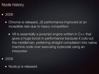 2008
Chrome is released, JS performance improved at an
incredible rate due to heavy competition
V8 is essentially a javacript engine written in C++ that
gives a huge boost in performance because it cuts out
the middleman, preferring straight compilation into native
machine code over executing bytecode using an
interpreter
2009
Node.js is released
Node history
 