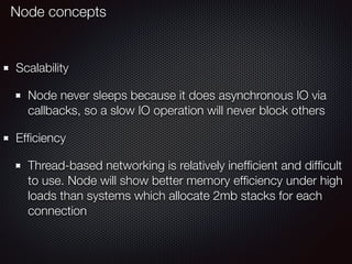 Scalability
Node never sleeps because it does asynchronous IO via
callbacks, so a slow IO operation will never block others
Efﬁciency
Thread-based networking is relatively inefﬁcient and difﬁcult
to use. Node will show better memory efﬁciency under high
loads than systems which allocate 2mb stacks for each
connection
Node concepts
 