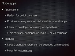 Applications
Perfect for building servers
Provides an easy way to build scalable network apps
Easier to develop concurrency and parallelism
No mutexes, semaphores, locks… all via callbacks
Modules
Node’s standard library can be extended with modules
Huge list in npmjs.org
Node apps
 