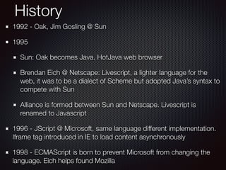 History
1992 - Oak, Jim Gosling @ Sun
1995
Sun: Oak becomes Java. HotJava web browser
Brendan Eich @ Netscape: Livescript, a lighter language for the
web, it was to be a dialect of Scheme but adopted Java’s syntax to
compete with Sun
Alliance is formed between Sun and Netscape. Livescript is
renamed to Javascript
1996 - JScript @ Microsoft, same language different implementation.
Iframe tag introduced in IE to load content asynchronously
1998 - ECMAScript is born to prevent Microsoft from changing the
language. Eich helps found Mozilla
 