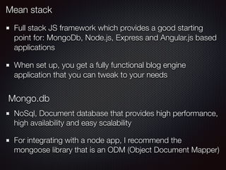 Mean stack
Full stack JS framework which provides a good starting
point for: MongoDb, Node.js, Express and Angular.js based
applications
When set up, you get a fully functional blog engine
application that you can tweak to your needs
Mongo.db
NoSql, Document database that provides high performance,
high availability and easy scalability
For integrating with a node app, I recommend the
mongoose library that is an ODM (Object Document Mapper)
 