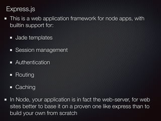 Express.js
This is a web application framework for node apps, with
builtin support for:
Jade templates
Session management
Authentication
Routing
Caching
In Node, your application is in fact the web-server, for web
sites better to base it on a proven one like express than to
build your own from scratch
 