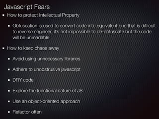 How to protect Intellectual Property
Obfuscation is used to convert code into equivalent one that is difﬁcult
to reverse engineer, it’s not impossible to de-obfuscate but the code
will be unreadable
How to keep chaos away
Avoid using unnecessary libraries
Adhere to unobstrusive javascript
DRY code
Explore the functional nature of JS
Use an object-oriented approach
Refactor often
Javascript Fears
 