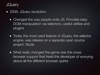 2006: JQuery revolution.
Changed the way people write JS. Provides easy
DOM manipulation via selectors, useful utilities and
plugins
Today the most used feature of JQuery, the selector
engine, was release on a separate open source
project: Sizzle
What really changed the game was the cross
browser support that freed the developer of worrying
about all the different browser quirks
JQuery
 