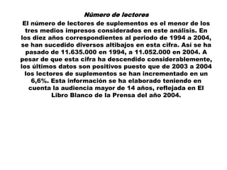 Número de lectores
 El número de lectores de suplementos es el menor de los
  tres medios impresos considerados en este análisis. En
los diez años correspondientes al periodo de 1994 a 2004,
se han sucedido diversos altibajos en esta cifra. Así se ha
  pasado de 11.635.000 en 1994, a 11.052.000 en 2004. A
pesar de que esta cifra ha descendido considerablemente,
los últimos datos son positivos puesto que de 2003 a 2004
  los lectores de suplementos se han incrementado en un
    6,6%. Esta información se ha elaborado teniendo en
   cuenta la audiencia mayor de 14 años, reflejada en El
           Libro Blanco de la Prensa del año 2004.
 