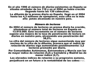 En el año 1996 el número de diarios existentes en España se
 situaba alrededor de los 118 y en el 2004 ya había crecido
             llegando hasta las 139 cabeceras.
 La difusión de la prensa diaria en España llegó en el 2004
 hasta los 4,3 millones de ejemplares, esta cifra es la más
           alta jamás alcanzada en nuestro país.

                    Número de lectores
 En 2004 el número de lectores en prensa diaria ha crecido,
     situándose el número total de lectores en España en
    13.915.000. Este incremento en el número de lectores
 supone una mejora de la tasa de penetración de lectura en
   diarios en nuestro país, alcanzando una penetración del
                            38,2%.
 La cifra del número de lectores sigue aumentando muy por
  encima de la cifra de la difusión, provoca que el índice de
  rotación de diarios siga aumentando paulatinamente: 3,2
                 lectores promedio por diario.
Por Comunidades Autónomas, Extremadura y Murcia son las
de mayor índice de rotación (4,2) y Cantabria y Madrid las de
                      menor índice (2,7).
 Los elevados índices de rotación o su progresivo aumeno,
 perjudicará en un futuro a la rentabilidad de las cabeceras.
 