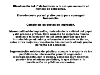 Disminución del nº de lectores, a la vez que aumenta el
                  número de cabeceras.

     Elevado costo por mil y alto costo para conseguir
                       frecuencia.

            Cambio en los costos de impresión.

Menor calidad de impresión, derivada de la calidad del papel
  y del proceso gráfico. Este aspecto ha mejorado mucho
    gracias a la evolución de las artes gráficas que han
  introducido ya el color y reformado el secado de tintas,
entre otras mejoras, respetando básicamente el bajo precio
                   de venta del periódico.

Segmentación relativa del público: aunque la mayoría de los
       periódicos de información general segmentan
  ideológicamente, por lo demás, personas muy distintas
    pueden leer el mismo periódico, lo que dificulta la
            localización de públicos concretos.
 