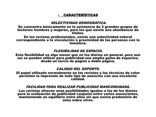 -   CARACTERÍSTICAS

                   SELECTIVIDAD DEMOGRÁFICA.
 Se concentra básicamente en la existencia de 2 grandes grupos de
lectores: hombres y mujeres, para los que existe una abundancia de
                               títulos.
    En las revistas profesionales, existe una selectividad natural
correspondiente a la vinculación o proximidad de las personas con la
                              temática.

                     FLEXIBILIDAD DE ESPACIO.
Esta flexibilidad es algo menor que en los diarios en general, pero aun
 así se pueden utilizar para publicidad una amplia gama de espacios,
               desde un tercio de página a doble página.

                       CALIDAD DEL SOPORTE.
El papel utilizado normalmente en las revistas y las técnicas de color
  permiten la impresión de todo tipo de anuncios con una excelente
                              calidad.

     FACILIDAD PARA REALIZAR PUBLICIDAD MANCOMUNADA.
 Las revistas ofrecen unas posibilidades iguales a las de los diarios
 para la realización de publicidad conjunta entre varios anunciantes,
  manteniendo un equilibrio entre ellos sin que exista predominio de
                           unos sobre otros.
 