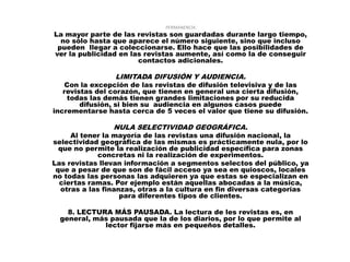 PERMANENCIA.
La mayor parte de las revistas son guardadas durante largo tiempo,
  no sólo hasta que aparece el número siguiente, sino que incluso
 pueden llegar a coleccionarse. Ello hace que las posibilidades de
ver la publicidad en las revistas aumente, así como la de conseguir
                       contactos adicionales.

                LIMITADA DIFUSIÓN Y AUDIENCIA.
   Con la excepción de las revistas de difusión televisiva y de las
   revistas del corazón, que tienen en general una cierta difusión,
    todas las demás tienen grandes limitaciones por su reducida
        difusión, si bien su audiencia en algunos casos puede
incrementarse hasta cerca de 5 veces el valor que tiene su difusión.

                NULA SELECTIVIDAD GEOGRÁFICA.
     Al tener la mayoría de las revistas una difusión nacional, la
selectividad geográfica de las mismas es prácticamente nula, por lo
  que no permite la realización de publicidad específica para zonas
            concretas ni la realización de experimentos.
Las revistas llevan información a segmentos selectos del público, ya
 que a pesar de que son de fácil acceso ya sea en quioscos, locales
no todas las personas las adquieren ya que estas se especializan en
  ciertas ramas. Por ejemplo están aquellas abocadas a la música,
  otras a las finanzas, otras a la cultura en fin diversas categorías
                   para diferentes tipos de clientes.

    8. LECTURA MÁS PAUSADA. La lectura de les revistas es, en
  general, más pausada que la de los diarios, por lo que permite al
             lector fijarse más en pequeños detalles.
 