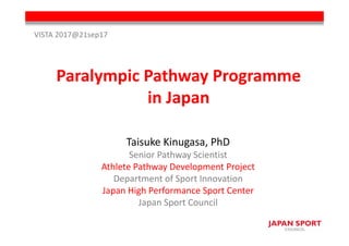 Paralympic Pathway Programme 
in Japan
Taisuke Kinugasa, PhD
Senior Pathway Scientist
Athlete Pathway Development Project
Department of Sport Innovation
Japan High Performance Sport Center
Japan Sport Council
VISTA 2017@21sep17
 
