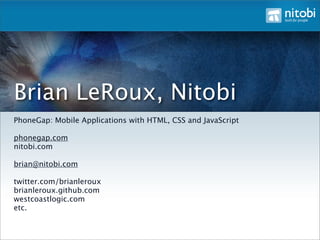 Brian LeRoux, Nitobi
PhoneGap: Mobile Applications with HTML, CSS and JavaScript

phonegap.com
nitobi.com

brian@nitobi.com

twitter.com/brianleroux
brianleroux.github.com
westcoastlogic.com
etc.
 