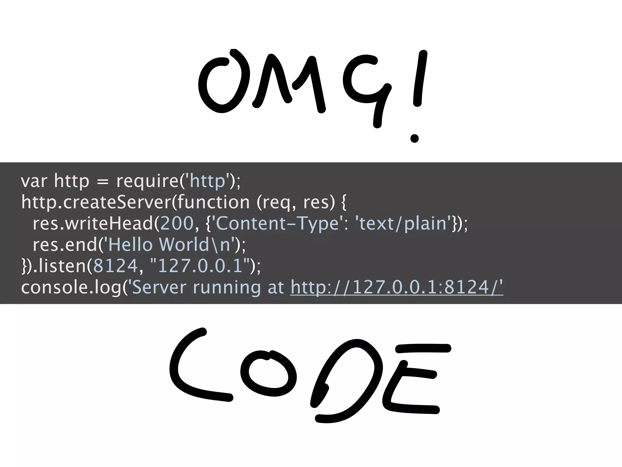 var http = require('http');
http.createServer(function (req, res) {
  res.writeHead(200, {'Content-Type': 'text/plain'});
  res.end('Hello Worldn');
}).listen(8124, "127.0.0.1");
console.log('Server running at http://127.0.0.1:8124/'
 