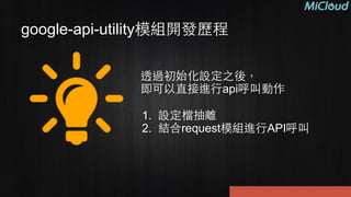 google-api-utility模組開發歷程
透過初始化設定之後，
即可以直接進⾏行api呼叫動作
!
1. 設定檔抽離
2. 結合request模組進⾏行API呼叫
 