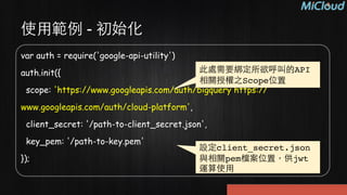 var auth = require('google-api-utility') 
auth.init({ 
scope: 'https://www.googleapis.com/auth/bigquery https://
www.googleapis.com/auth/cloud-platform', 
client_secret: '/path-to-client_secret.json', 
key_pem: '/path-to-key.pem' 
});
使⽤用範例 - 初始化
此處需要綁定所欲呼叫的API
相關授權之Scope位置
設定client_secret.json
與相關pem檔案位置，供jwt
運算使⽤用
 