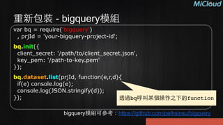重新包裝 - bigquery模組
var bq = require('bigquery') 
, prjId = 'your-bigquery-project-id';
bq.init({ 
client_secret: '/path/to/client_secret.json', 
key_pem: '/path-to-key.pem' 
});
bq.dataset.list(prjId, function(e,r,d){ 
if(e) console.log(e); 
console.log(JSON.stringify(d)); 
});
bigquery模組可參考：https://github.com/peihsinsu/bigquery
透過bq呼叫某個操作之下的function
 