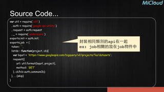 Source Code...
var util = require('util')
, auth = require('google-api-utility')
, request = auth.request
, _ = require('underscore')
exports.init = auth.init;
exports.job = {
token: '',
listds : function(project, cb){
var bqurl = 'https://www.googleapis.com/bigquery/v2/projects/%s/datasets';
request({
url: util.format(bqurl, project),
method: 'GET'
}, cb?cb:auth.commonCb);
}, … (skip)
}
封裝相同類別的api在⼀一起!
ex: job相關的放在job物件中
 