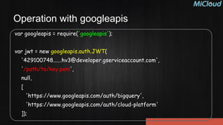 Operation with googleapis
var googleapis = require('googleapis');
!
var jwt = new googleapis.auth.JWT(
'429100748......hv3@developer.gserviceaccount.com',
'/path/to/key.pem',
null,
[
'https://www.googleapis.com/auth/bigquery',
'https://www.googleapis.com/auth/cloud-platform'
]);
 