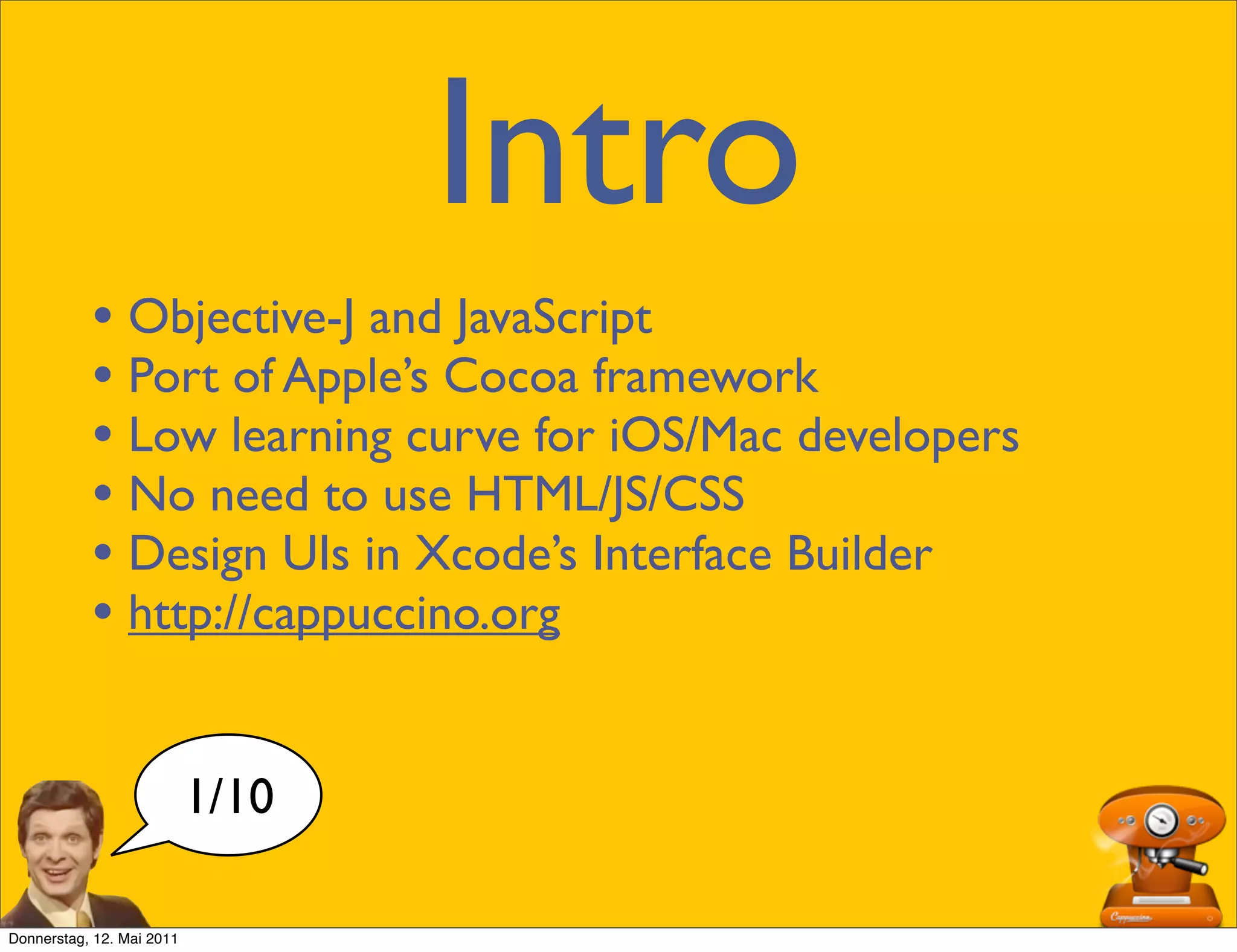 Intro
           • Objective-J and JavaScript
           • Port of Apple’s Cocoa framework
           • Low learning curve for iOS/Mac developers
           • No need to use HTML/JS/CSS
           • Design UIs in Xcode’s Interface Builder
           • http://cappuccino.org

                           1/10

Donnerstag, 12. Mai 2011
 