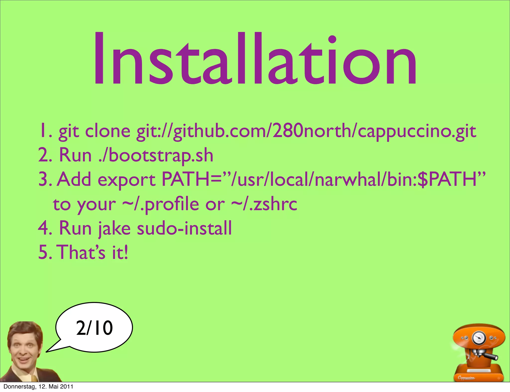 Installation
           1. git clone git://github.com/280north/cappuccino.git
           2. Run ./bootstrap.sh
           3. Add export PATH=”/usr/local/narwhal/bin:$PATH”
             to your ~/.proﬁle or ~/.zshrc
           4. Run jake sudo-install
           5. That’s it!


                           2/10

Donnerstag, 12. Mai 2011
 