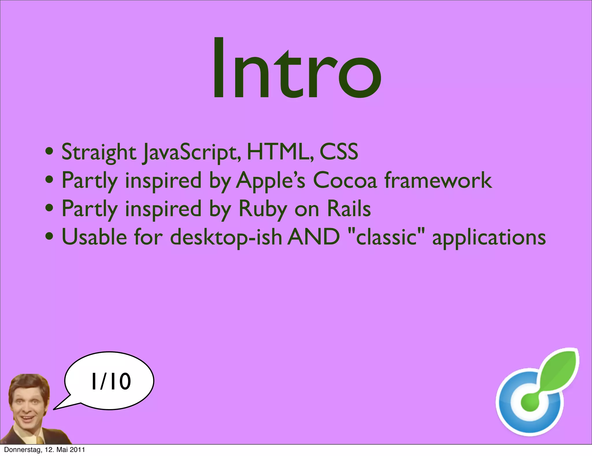 Intro
           • Straight JavaScript, HTML, CSS
           • Partly inspired by Apple’s Cocoa framework
           • Partly inspired by Ruby on Rails
           • Usable for desktop-ish AND "classic" applications



                           1/10

Donnerstag, 12. Mai 2011
 