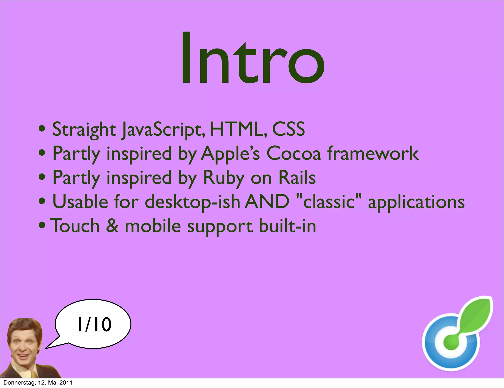 Intro
           • Straight JavaScript, HTML, CSS
           • Partly inspired by Apple’s Cocoa framework
           • Partly inspired by Ruby on Rails
           • Usable for desktop-ish AND "classic" applications
           • Touch & mobile support built-in


                           1/10

Donnerstag, 12. Mai 2011
 