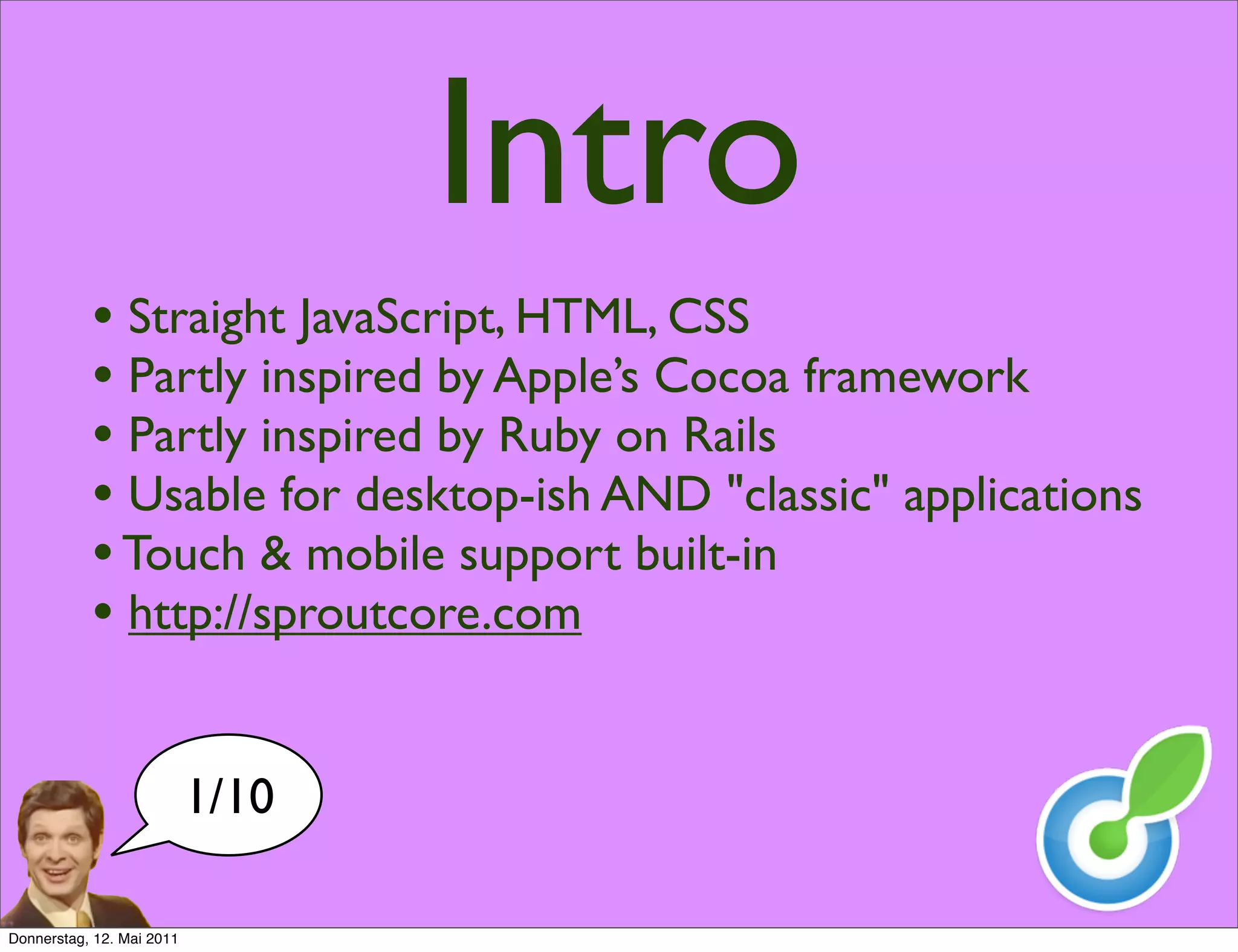 Intro
           • Straight JavaScript, HTML, CSS
           • Partly inspired by Apple’s Cocoa framework
           • Partly inspired by Ruby on Rails
           • Usable for desktop-ish AND "classic" applications
           • Touch & mobile support built-in
           • http://sproutcore.com

                           1/10

Donnerstag, 12. Mai 2011
 