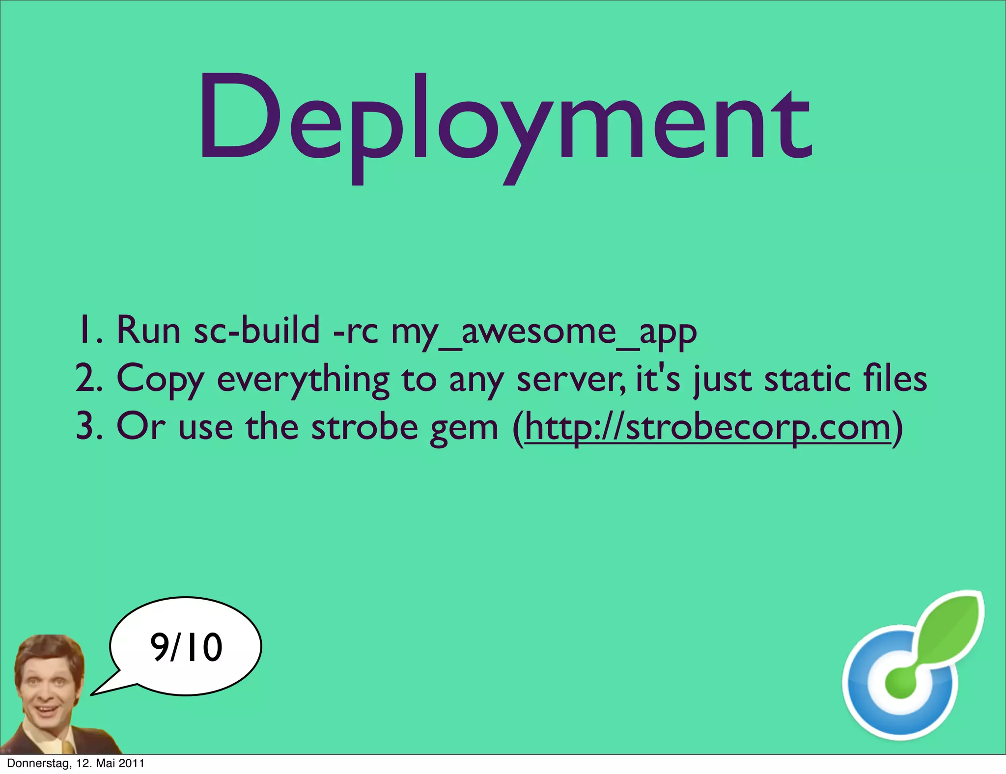 Deployment
           1. Run sc-build -rc my_awesome_app
           2. Copy everything to any server, it's just static ﬁles
           3. Or use the strobe gem (http://strobecorp.com)




                           9/10

Donnerstag, 12. Mai 2011
 