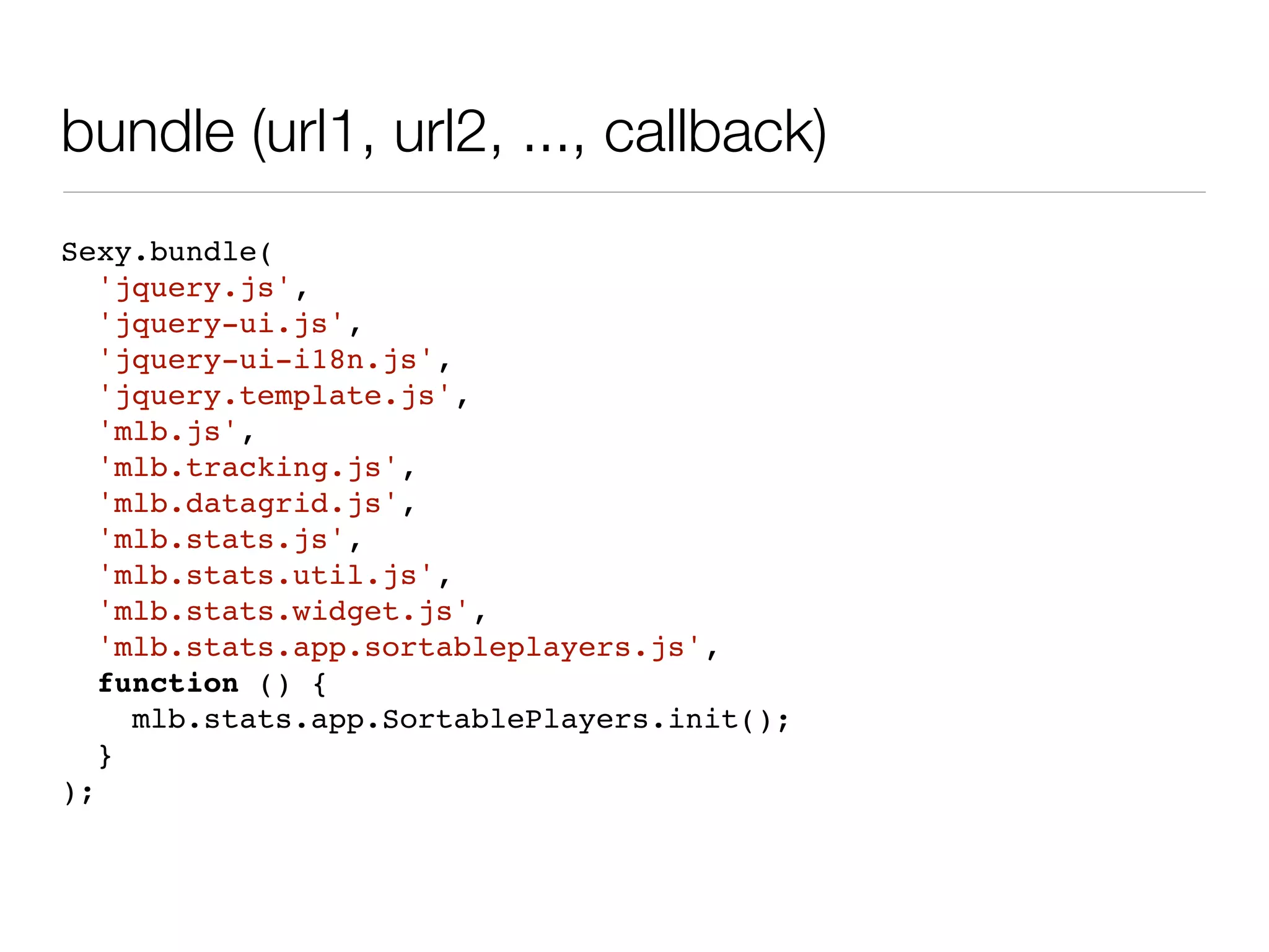 bundle (url1, url2, ..., callback)
Sexy.bundle(
   'jquery.js',
   'jquery-ui.js',
   'jquery-ui-i18n.js',
   'jquery.template.js',
   'mlb.js',
   'mlb.tracking.js',
   'mlb.datagrid.js',
   'mlb.stats.js',
   'mlb.stats.util.js',
   'mlb.stats.widget.js',
   'mlb.stats.app.sortableplayers.js',
   function () {
     mlb.stats.app.SortablePlayers.init();
   }
);
 