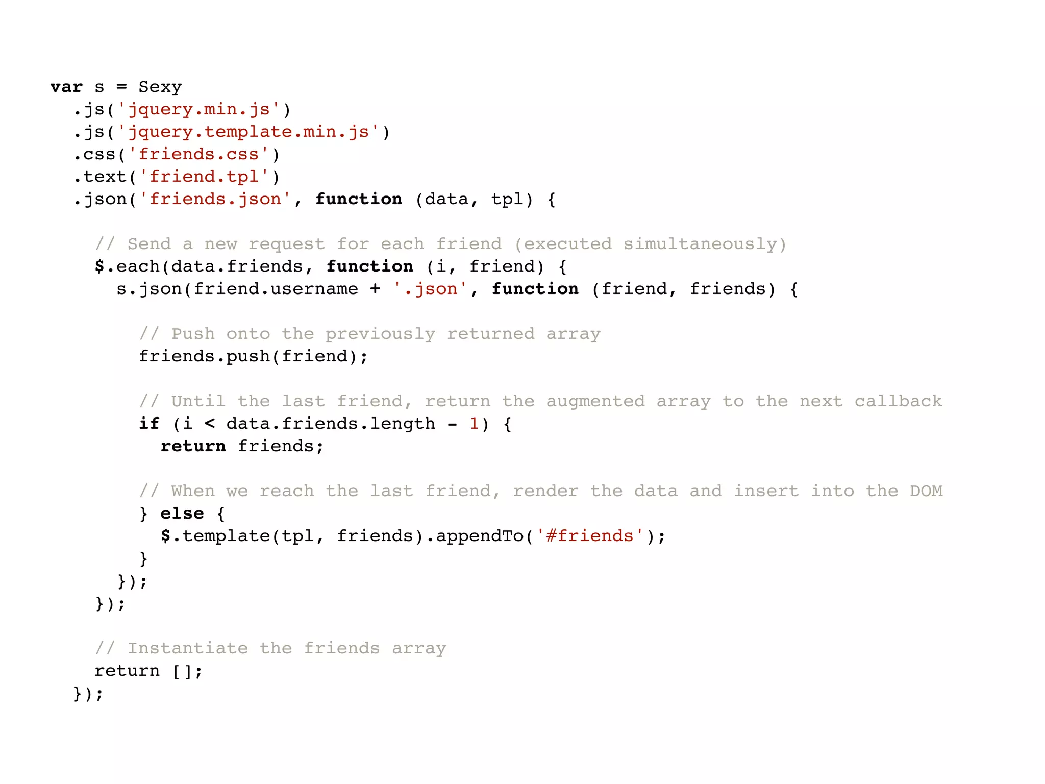 var s = Sexy
  .js('jquery.min.js')
  .js('jquery.template.min.js')
  .css('friends.css')
  .text('friend.tpl')
  .json('friends.json', function (data, tpl) {

    // Send a new request for each friend (executed simultaneously)
    $.each(data.friends, function (i, friend) {
      s.json(friend.username + '.json', function (friend, friends) {

       // Push onto the previously returned array
       friends.push(friend);

        // Until the last friend, return the augmented array to the next callback
        if (i < data.friends.length - 1) {
          return friends;

       // When we reach the last friend, render the data and insert into the DOM
       } else {
         $.template(tpl, friends).appendTo('#friends');
       }
     });
   });

   // Instantiate the friends array
   return [];
 });
 