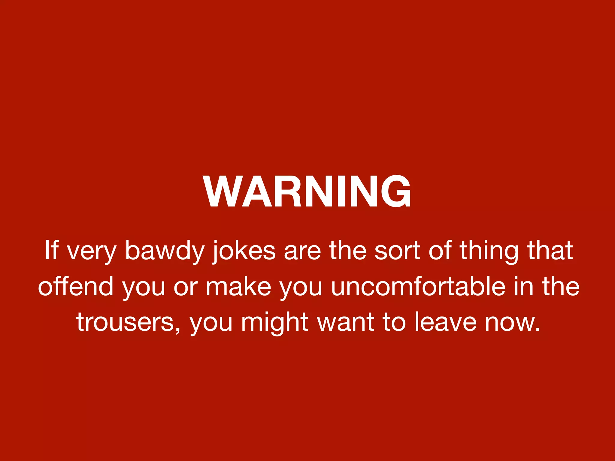 WARNING
If very bawdy jokes are the sort of thing that
offend you or make you uncomfortable in the
    trousers, you might want to leave now.
 