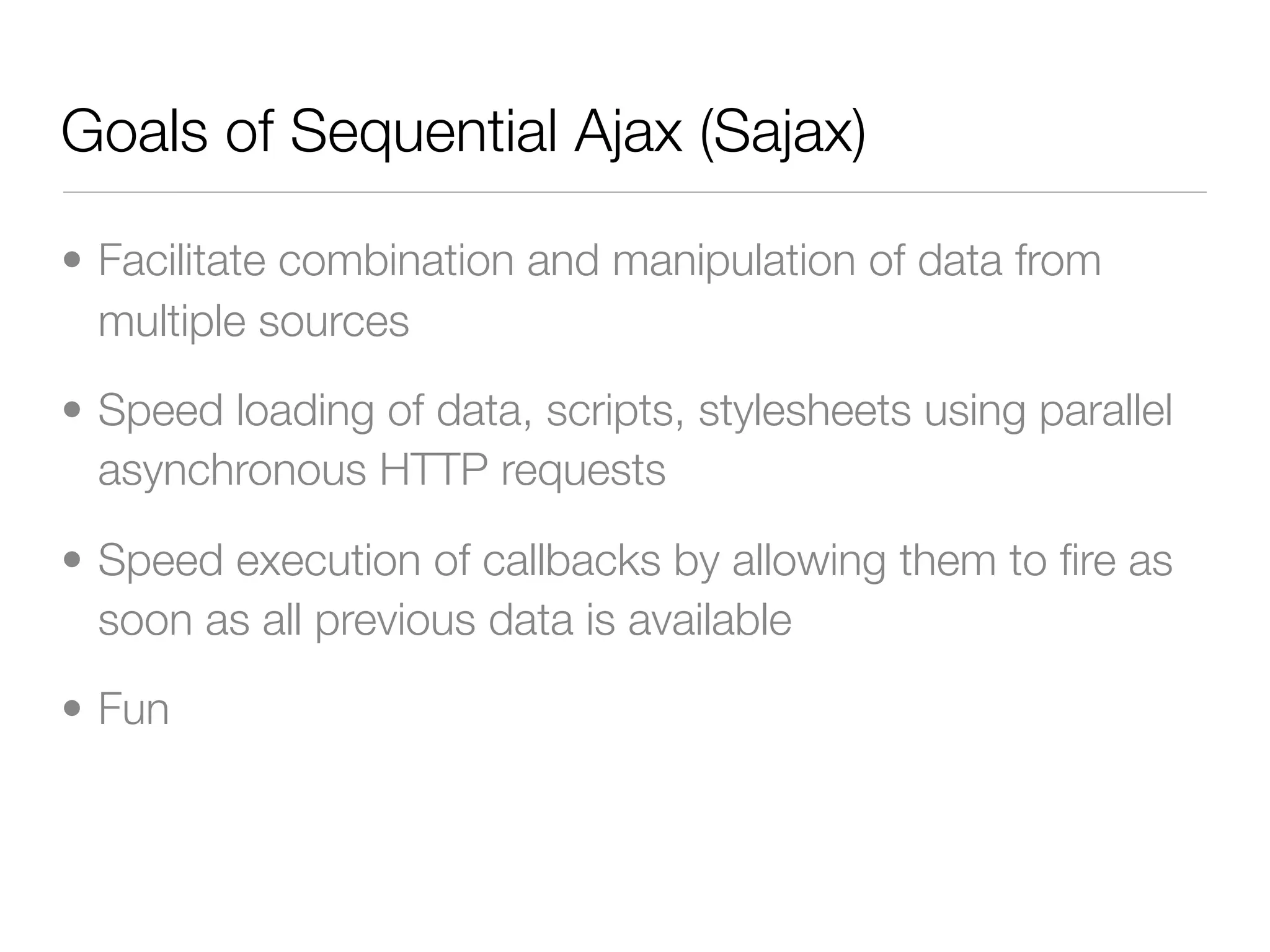 Goals of Sequential Ajax (Sajax)

• Facilitate combination and manipulation of data from
  multiple sources

• Speed loading of data, scripts, stylesheets using parallel
  asynchronous HTTP requests

• Speed execution of callbacks by allowing them to ﬁre as
  soon as all previous data is available

• Fun
 