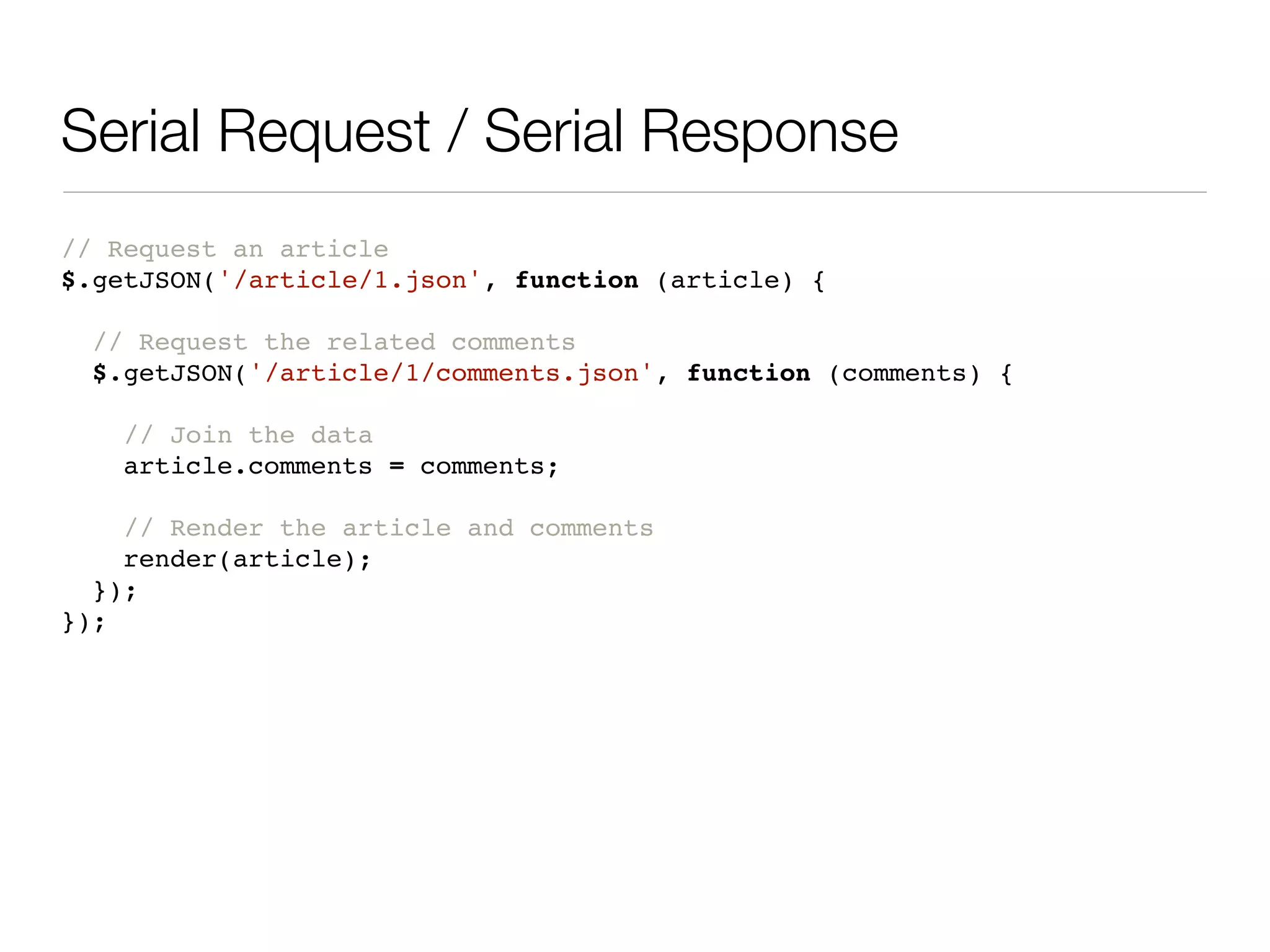 Serial Request / Serial Response
// Request an article
$.getJSON('/article/1.json', function (article) {

  // Request the related comments
  $.getJSON('/article/1/comments.json', function (comments) {

   // Join the data
   article.comments = comments;

    // Render the article and comments
    render(article);
  });
});
 